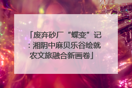 废弃砂厂“蝶变”记：湘阴中麻贝乐谷绘就农文旅融合新画卷