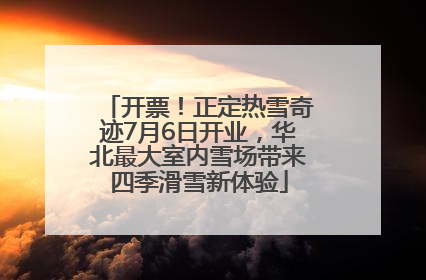 开票！正定热雪奇迹7月6日开业，华北最大室内雪场带来四季滑雪新体验