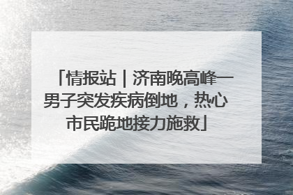 情报站｜济南晚高峰一男子突发疾病倒地，热心市民跪地接力施救
