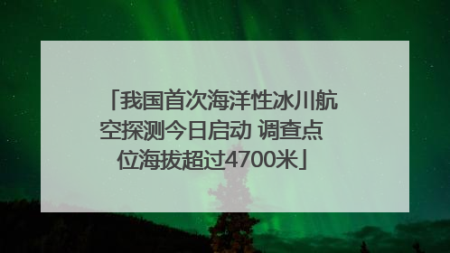 我国首次海洋性冰川航空探测今日启动 调查点位海拔超过4700米