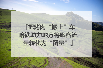 把烤肉“搬上”车 哈铁助力地方将旅客流量转化为“留量”