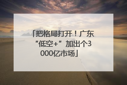 把格局打开！广东“低空+”加出个3000亿市场