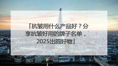 抗皱用什么产品好？分享抗皱好用的牌子名单，2025出圈好物