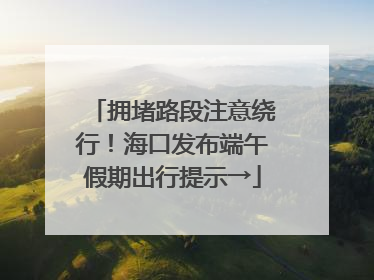 拥堵路段注意绕行！海口发布端午假期出行提示→
