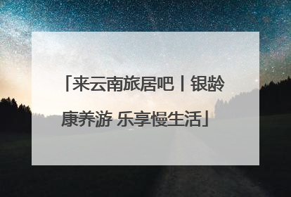 来云南旅居吧丨银龄康养游 乐享慢生活