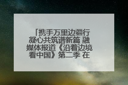 携手万里边疆行 凝心共筑谱新篇 融媒体报道《沿着边境看中国》第二季 在广西东兴正式启动