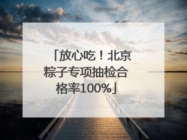 放心吃！北京粽子专项抽检合格率100%
