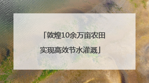 敦煌10余万亩农田实现高效节水灌溉