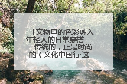 文物里的色彩融入年轻人的日常穿搭——传统的，正是时尚的（文化中国行·这些美 很中国）