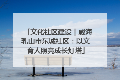 文化社区建设｜威海乳山市东城社区：以文育人照亮成长灯塔