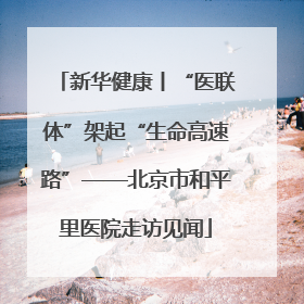 新华健康丨“医联体”架起“生命高速路”——北京市和平里医院走访见闻