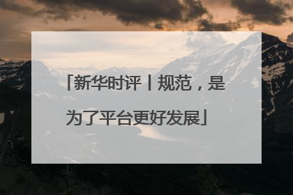 新华时评丨规范，是为了平台更好发展