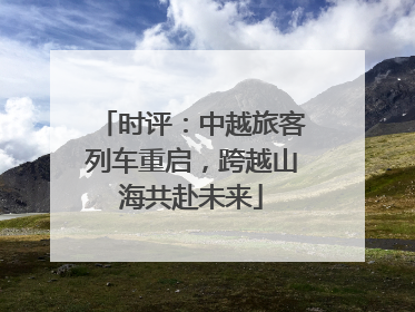时评：中越旅客列车重启，跨越山海共赴未来