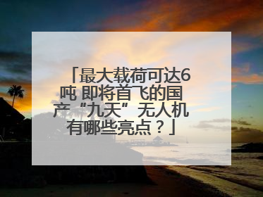 最大载荷可达6吨 即将首飞的国产“九天”无人机有哪些亮点？