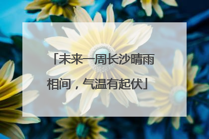 未来一周长沙晴雨相间，气温有起伏