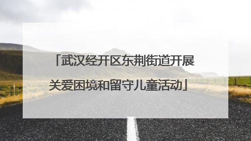 武汉经开区东荆街道开展关爱困境和留守儿童活动