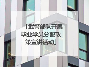 武警部队开展毕业学员分配政策宣讲活动