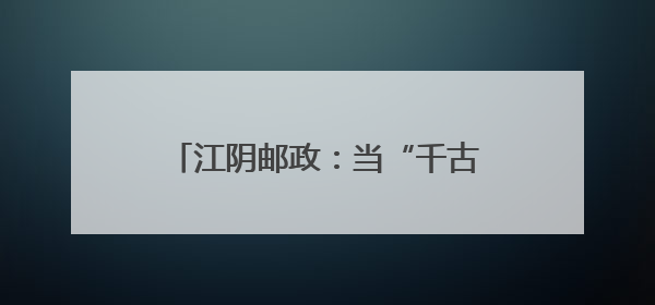 江阴邮政：当“千古奇人”遇上“国家名片”，别样火花助力地方文旅焕新出彩