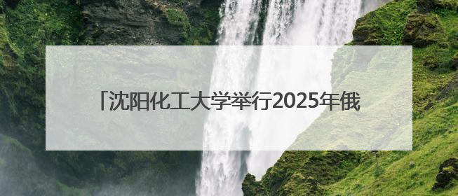 沈阳化工大学举行2025年俄罗斯院士专家辽宁行活动开幕式