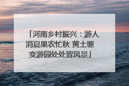 河南乡村振兴：游人消夏果农忙秋 黄土塬变游园处处皆风景