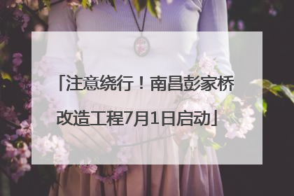 注意绕行！南昌彭家桥改造工程7月1日启动