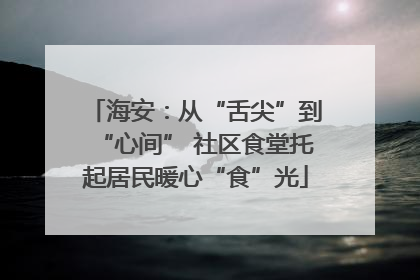 海安：从“舌尖”到“心间” 社区食堂托起居民暖心“食”光