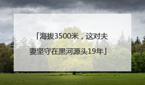 海拔3500米，这对夫妻坚守在黑河源头19年