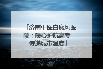 济南中医白癜风医院：暖心护航高考 传递城市温度