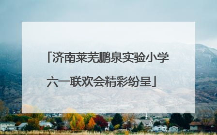 济南莱芜鹏泉实验小学六一联欢会精彩纷呈