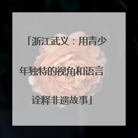 浙江武义：用青少年独特的视角和语言诠释非遗故事