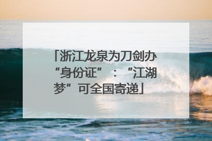 浙江龙泉为刀剑办“身份证”：“江湖梦”可全国寄递