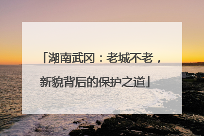 湖南武冈：老城不老，新貌背后的保护之道