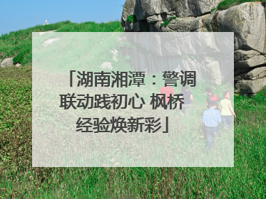 湖南湘潭：警调联动践初心 枫桥经验焕新彩