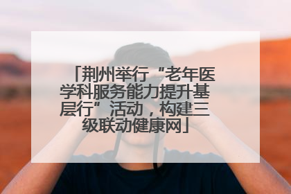 荆州举行“老年医学科服务能力提升基层行”活动，构建三级联动健康网