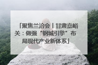 聚焦兰洽会丨甘肃嘉峪关：做强“钢城引擎”布局现代产业新体系