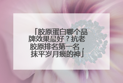 胶原蛋白哪个品牌效果最好？抗老胶原排名第一名，抹平岁月痕的神