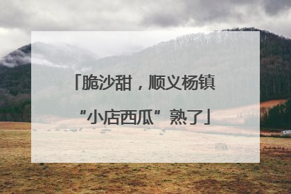 脆沙甜，顺义杨镇“小店西瓜”熟了