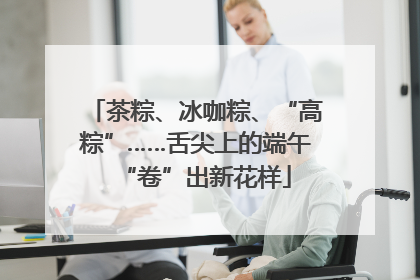 茶粽、冰咖粽、“高粽”……舌尖上的端午“卷”出新花样