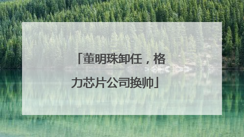 董明珠卸任，格力芯片公司换帅