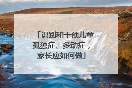 识别和干预儿童孤独症、多动症，家长应如何做