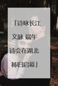 诗咏长江文脉 端午诗会在湖北秭归启幕