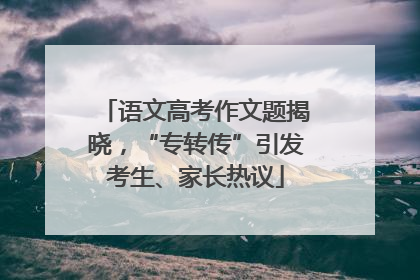语文高考作文题揭晓，“专转传”引发考生、家长热议