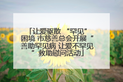 让爱驱散 “罕见” 困境 市慈善总会开展“善助罕见病 让爱不罕见”救助慰问活动