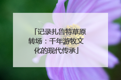 记录扎鲁特草原转场：千年游牧文化的现代传承