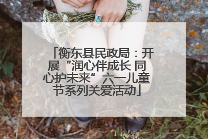 衡东县民政局：开展“润心伴成长 同心护未来”六一儿童节系列关爱活动