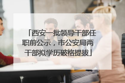 西安一批领导干部任职前公示，市公安局两干部拟学历破格提拔
