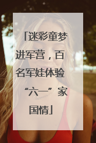 迷彩童梦进军营，百名军娃体验“六一”家国情