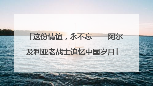 这份情谊，永不忘——阿尔及利亚老战士追忆中国岁月