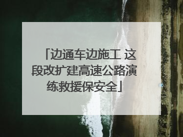 边通车边施工 这段改扩建高速公路演练救援保安全