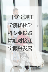 辽宁理工学院优化学科专业设置精准对接辽宁振兴发展